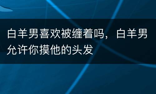 白羊男喜欢被缠着吗，白羊男允许你摸他的头发
