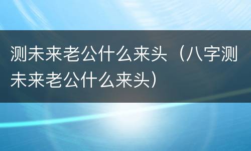 测未来老公什么来头（八字测未来老公什么来头）