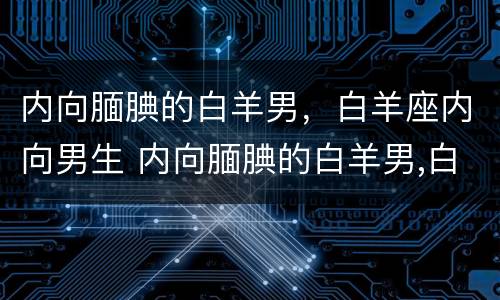 内向腼腆的白羊男，白羊座内向男生 内向腼腆的白羊男,白羊座内向男生喜欢吗
