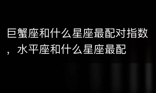 巨蟹座和什么星座最配对指数，水平座和什么星座最配