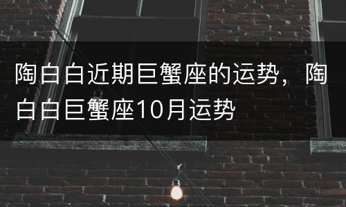 陶白白近期巨蟹座的运势，陶白白巨蟹座10月运势