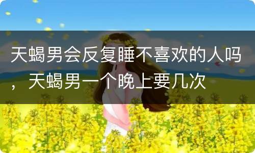 天蝎男会反复睡不喜欢的人吗，天蝎男一个晚上要几次