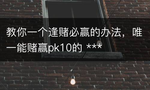 教你一个逢赌必赢的办法，唯一能赌赢pk10的 ***
