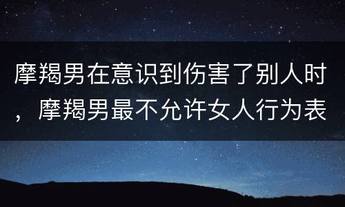 摩羯男在意识到伤害了别人时，摩羯男最不允许女人行为表现