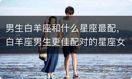 男生白羊座和什么星座最配，白羊座男生更佳配对的星座女