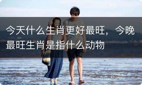 今天什么生肖更好最旺，今晚最旺生肖是指什么动物