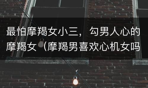 最怕摩羯女小三，勾男人心的摩羯女（摩羯男喜欢心机女吗）