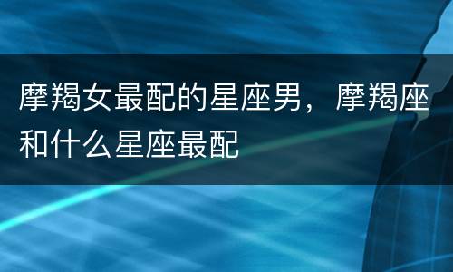 摩羯女最配的星座男，摩羯座和什么星座最配