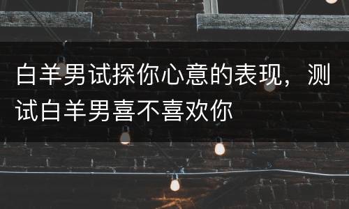 白羊男试探你心意的表现，测试白羊男喜不喜欢你