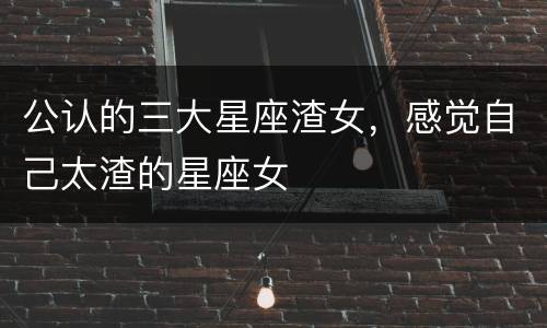 公认的三大星座渣女，感觉自己太渣的星座女