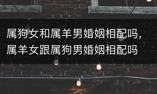 属狗女和属羊男婚姻相配吗，属羊女跟属狗男婚姻相配吗