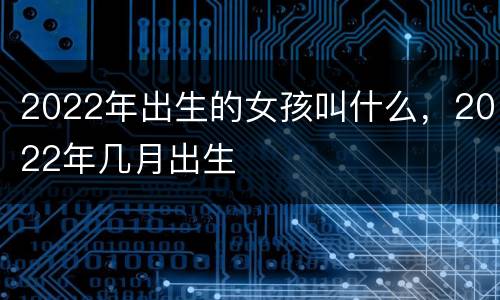 2022年出生的女孩叫什么，2022年几月出生