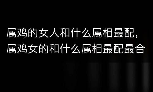 属鸡的女人和什么属相最配，属鸡女的和什么属相最配最合适呢