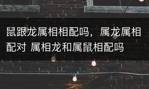 鼠跟龙属相相配吗，属龙属相配对 属相龙和属鼠相配吗