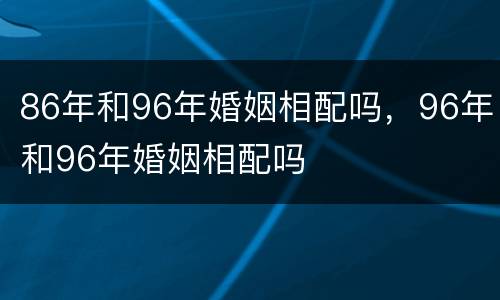 86年和96年婚姻相配吗，96年和96年婚姻相配吗