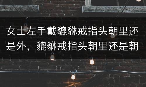 女士左手戴貔貅戒指头朝里还是外，貔貅戒指头朝里还是朝外