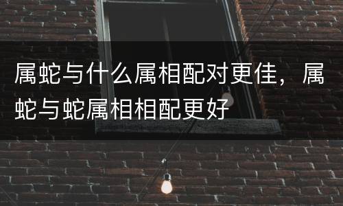 属蛇与什么属相配对更佳，属蛇与蛇属相相配更好