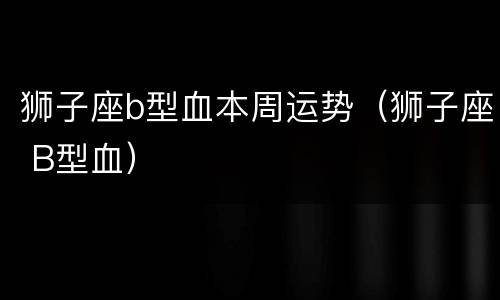 狮子座b型血本周运势（狮子座 B型血）