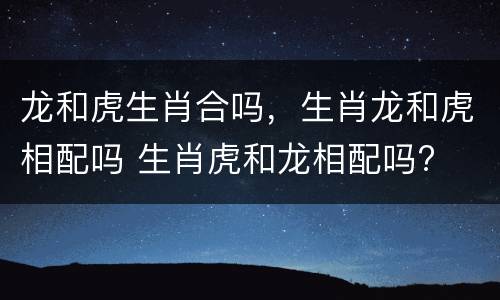 龙和虎生肖合吗，生肖龙和虎相配吗 生肖虎和龙相配吗?