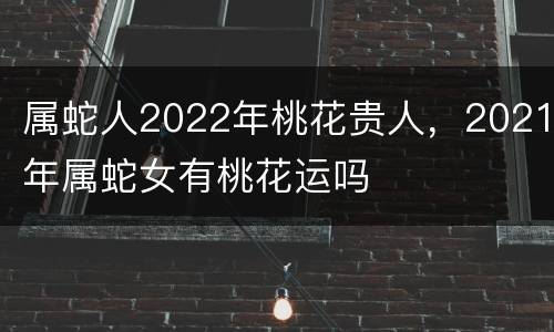 属蛇人2022年桃花贵人，2021年属蛇女有桃花运吗