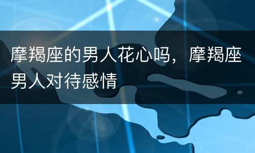 摩羯座的男人花心吗，摩羯座男人对待感情