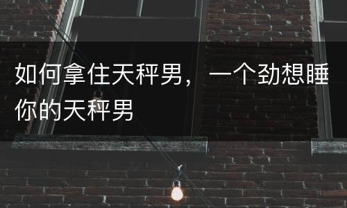 如何拿住天秤男，一个劲想睡你的天秤男