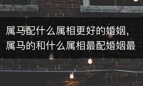 属马配什么属相更好的婚姻，属马的和什么属相最配婚姻最合适