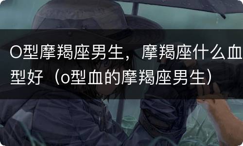 O型摩羯座男生，摩羯座什么血型好（o型血的摩羯座男生）