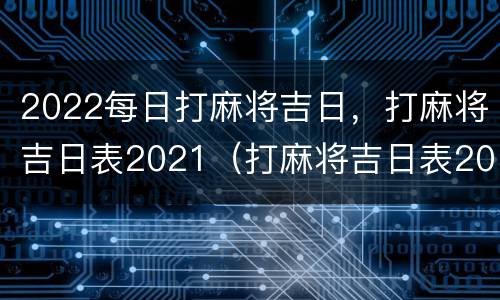 2022每日打麻将吉日，打麻将吉日表2021（打麻将吉日表2021年）