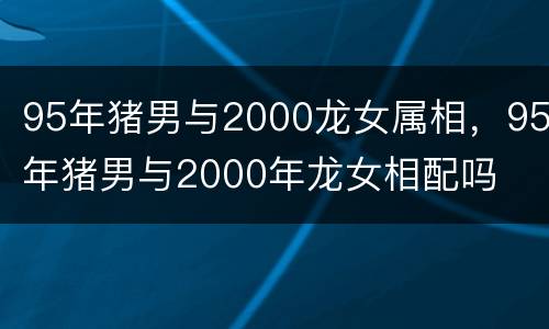 95年猪男与2000龙女属相，95年猪男与2000年龙女相配吗
