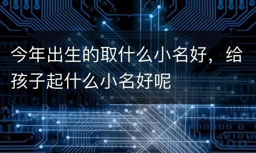 今年出生的取什么小名好，给孩子起什么小名好呢