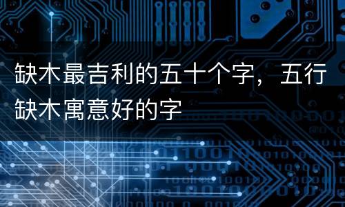 缺木最吉利的五十个字，五行缺木寓意好的字