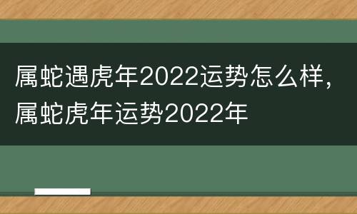 属蛇遇虎年2022运势怎么样，属蛇虎年运势2022年