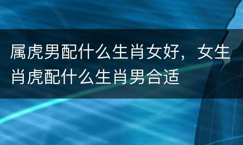 属虎男配什么生肖女好，女生肖虎配什么生肖男合适