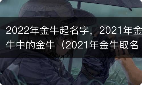 2022年金牛起名字，2021年金牛中的金牛（2021年金牛取名）