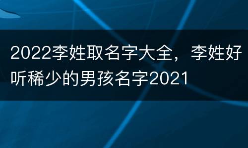 2022李姓取名字大全，李姓好听稀少的男孩名字2021