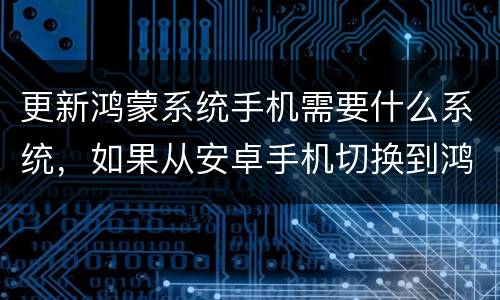 更新鸿蒙系统手机需要什么系统，如果从安卓手机切换到鸿蒙系统手机需要注意
