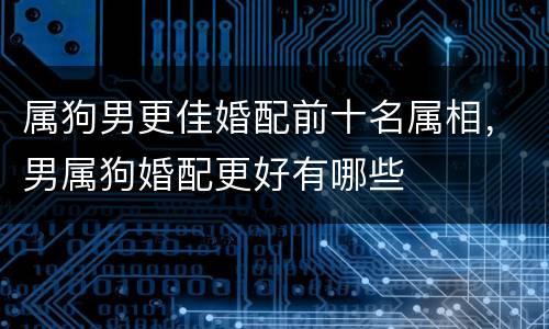 属狗男更佳婚配前十名属相，男属狗婚配更好有哪些