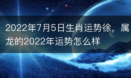 2022年7月5日生肖运势徐，属龙的2022年运势怎么样
