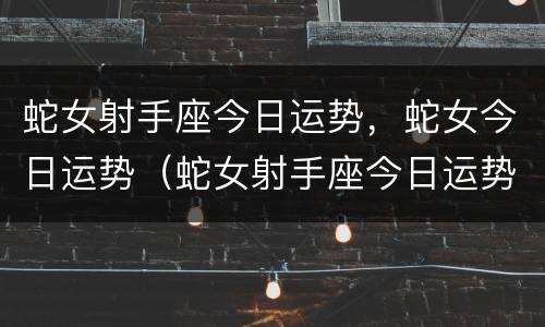 蛇女射手座今日运势，蛇女今日运势（蛇女射手座今日运势,蛇女今日运势如何）