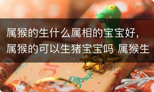 属猴的生什么属相的宝宝好，属猴的可以生猪宝宝吗 属猴生猪宝宝