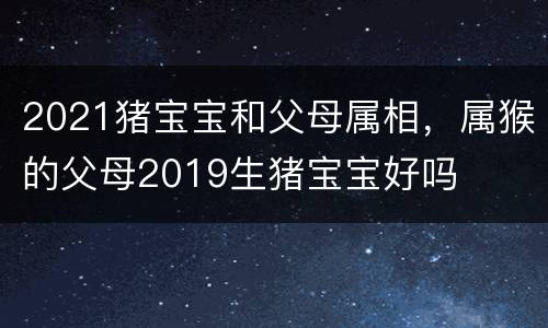 2021猪宝宝和父母属相，属猴的父母2019生猪宝宝好吗