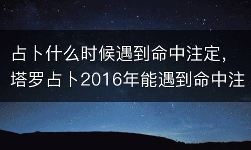 占卜什么时候遇到命中注定，塔罗占卜2016年能遇到命中注定的人吗