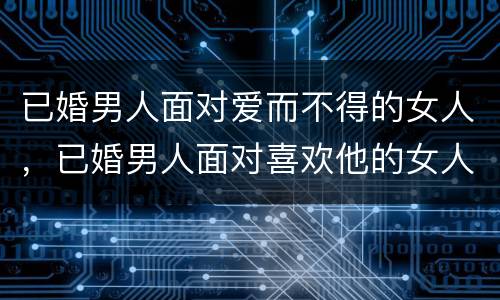 已婚男人面对爱而不得的女人，已婚男人面对喜欢他的女人时