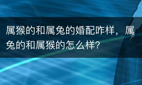 属猴的和属兔的婚配咋样，属兔的和属猴的怎么样？