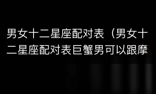 男女十二星座配对表（男女十二星座配对表巨蟹男可以跟摩羯女在一起吗?）