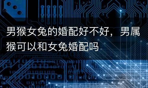 男猴女兔的婚配好不好，男属猴可以和女兔婚配吗