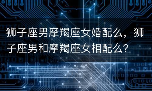 狮子座男摩羯座女婚配么，狮子座男和摩羯座女相配么？