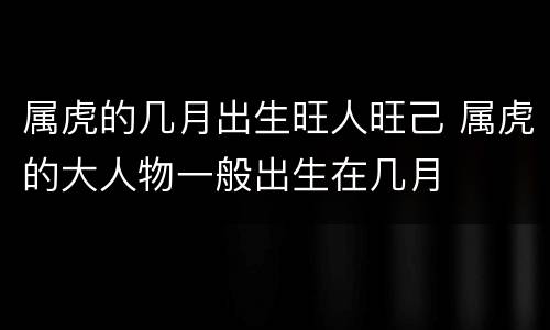 属虎的几月出生旺人旺己 属虎的大人物一般出生在几月