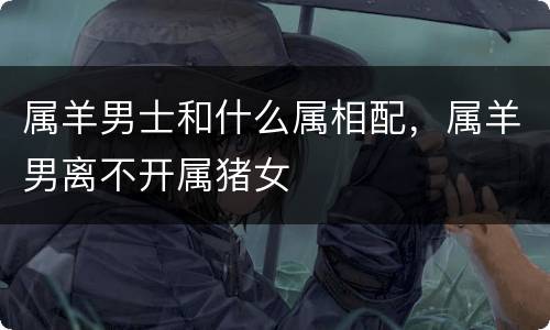 属羊男士和什么属相配，属羊男离不开属猪女